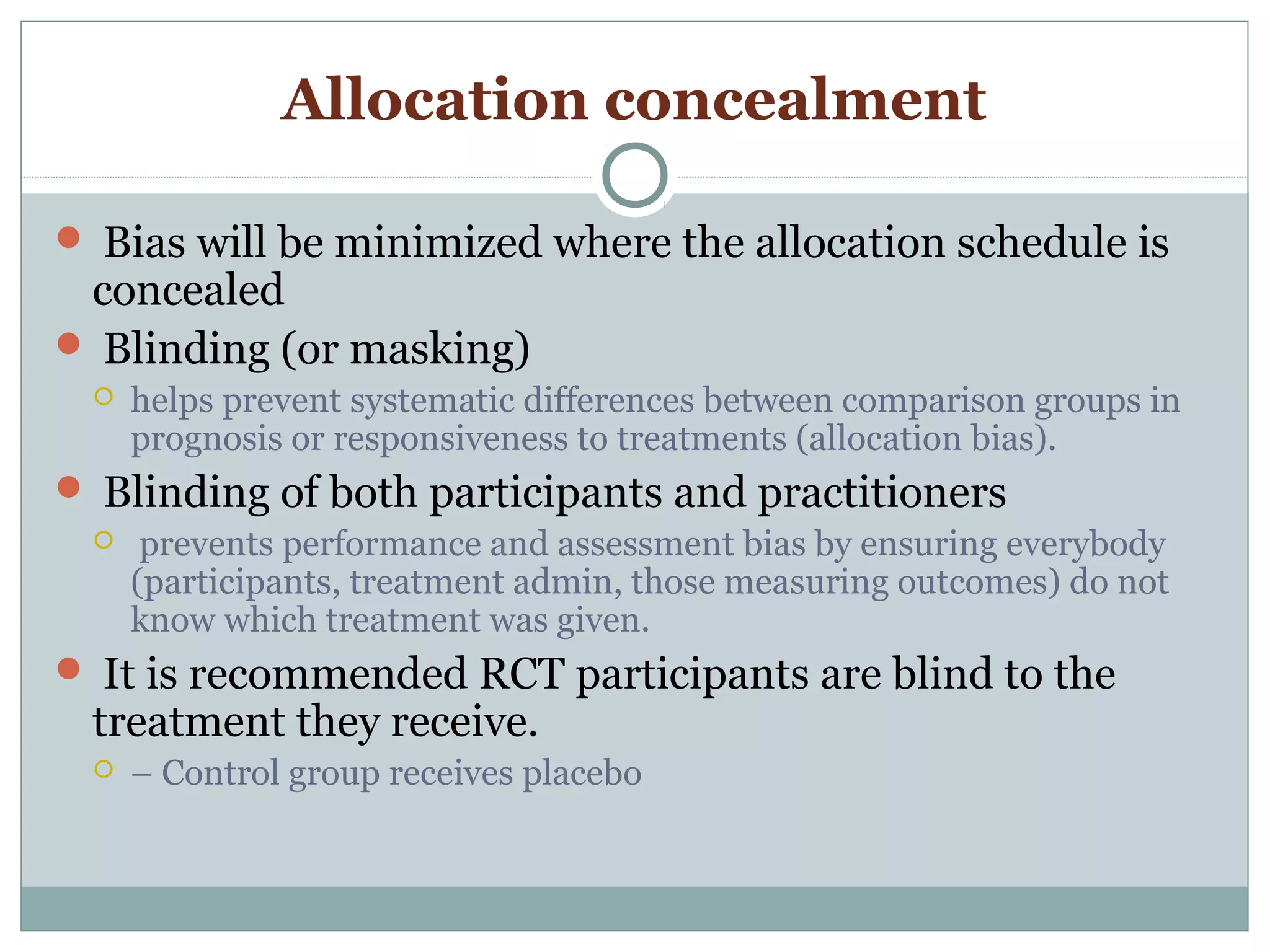 Allocation concealment
 Bias will be minimized where the allocation schedule is
concealed
 Blinding (or masking)
 helps prevent systematic differences between comparison groups in
prognosis or responsiveness to treatments (allocation bias).
 Blinding of both participants and practitioners
 prevents performance and assessment bias by ensuring everybody
(participants, treatment admin, those measuring outcomes) do not
know which treatment was given.
 It is recommended RCT participants are blind to the
treatment they receive.
 – Control group receives placebo
 