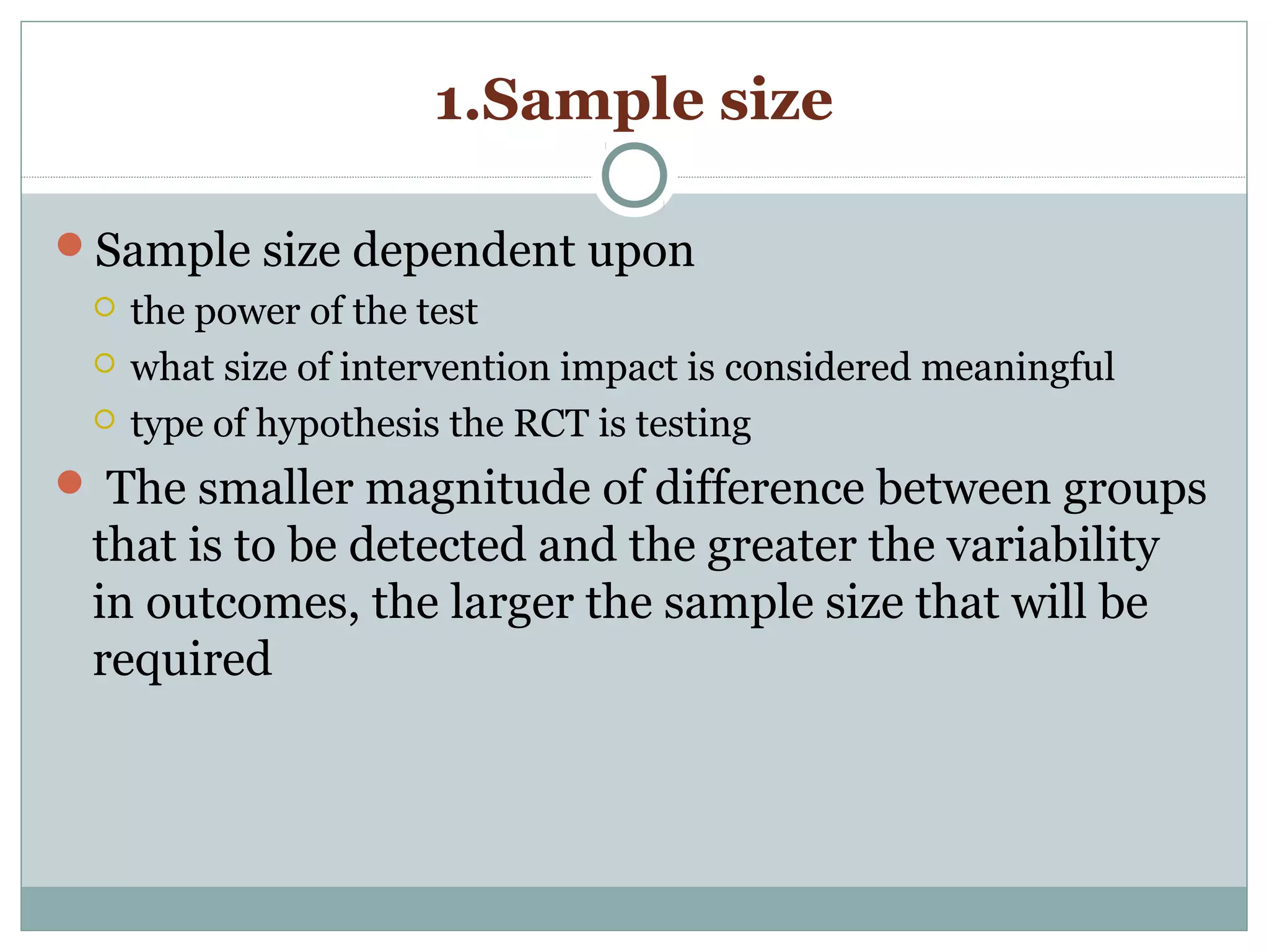 1.Sample size
Sample size dependent upon
 the power of the test
 what size of intervention impact is considered meaningful
 type of hypothesis the RCT is testing
 The smaller magnitude of difference between groups
that is to be detected and the greater the variability
in outcomes, the larger the sample size that will be
required
 