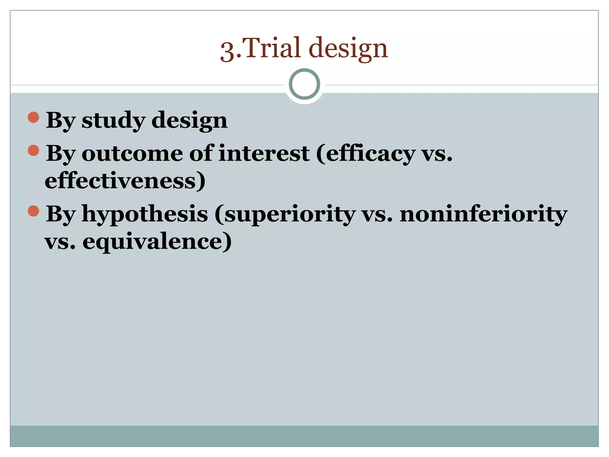 3.Trial design
By study design
By outcome of interest (efficacy vs.
effectiveness)
By hypothesis (superiority vs. noninferiority
vs. equivalence)
 