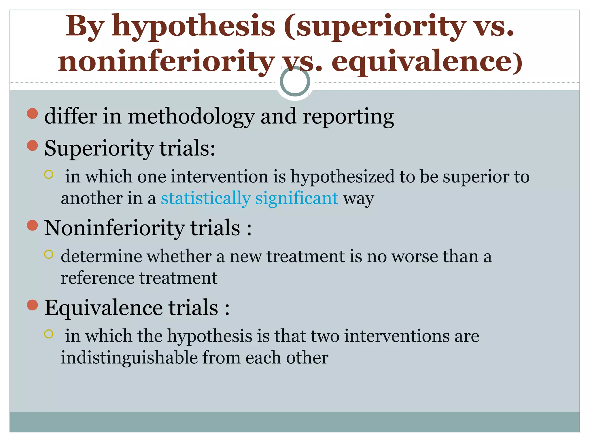 By hypothesis (superiority vs.
noninferiority vs. equivalence)
differ in methodology and reporting
Superiority trials:
 in which one intervention is hypothesized to be superior to
another in a statistically significant way
Noninferiority trials :
 determine whether a new treatment is no worse than a
reference treatment
Equivalence trials :
 in which the hypothesis is that two interventions are
indistinguishable from each other
 