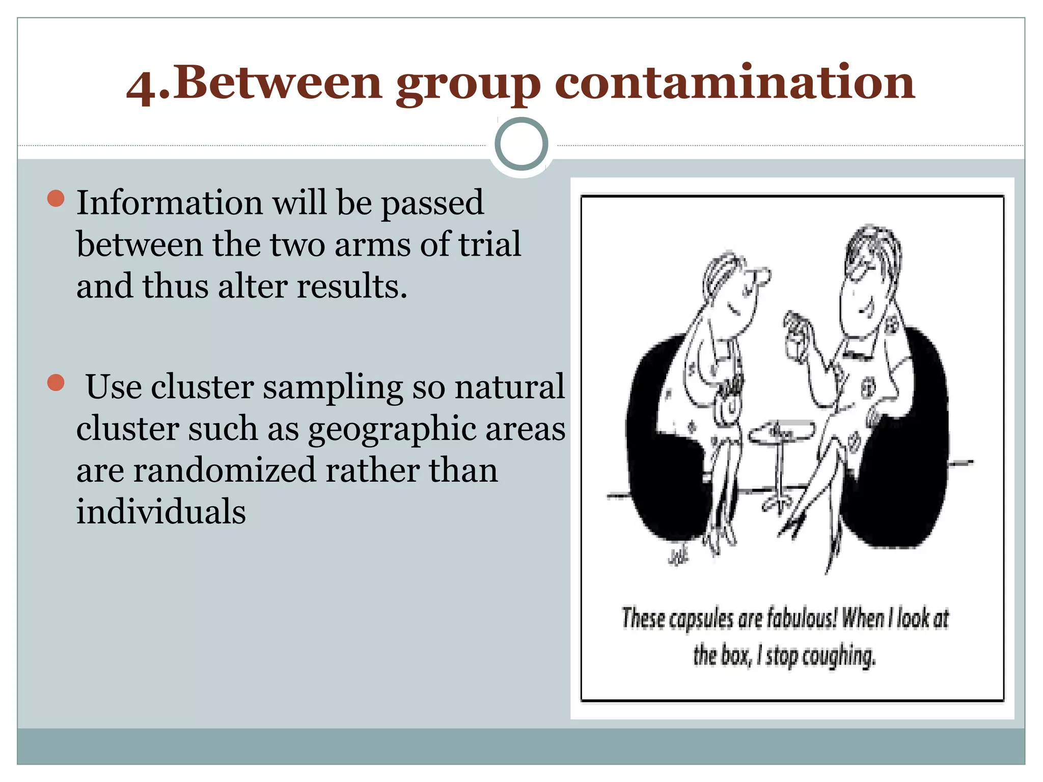 4.Between group contamination
Information will be passed
between the two arms of trial
and thus alter results.
 Use cluster sampling so natural
cluster such as geographic areas
are randomized rather than
individuals
 