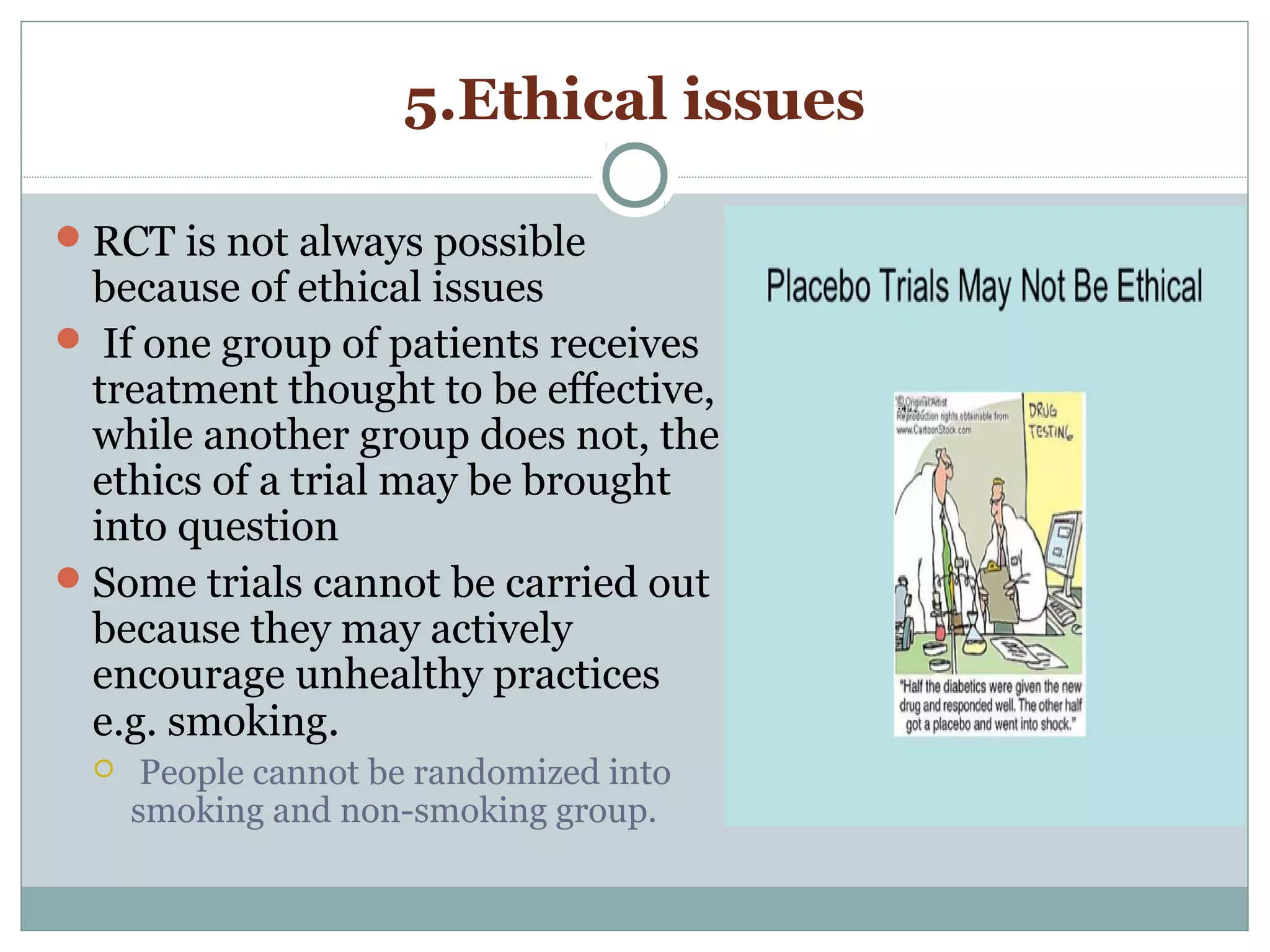 5.Ethical issues
RCT is not always possible
because of ethical issues
 If one group of patients receives
treatment thought to be effective,
while another group does not, the
ethics of a trial may be brought
into question
Some trials cannot be carried out
because they may actively
encourage unhealthy practices
e.g. smoking.
 People cannot be randomized into
smoking and non-smoking group.
 