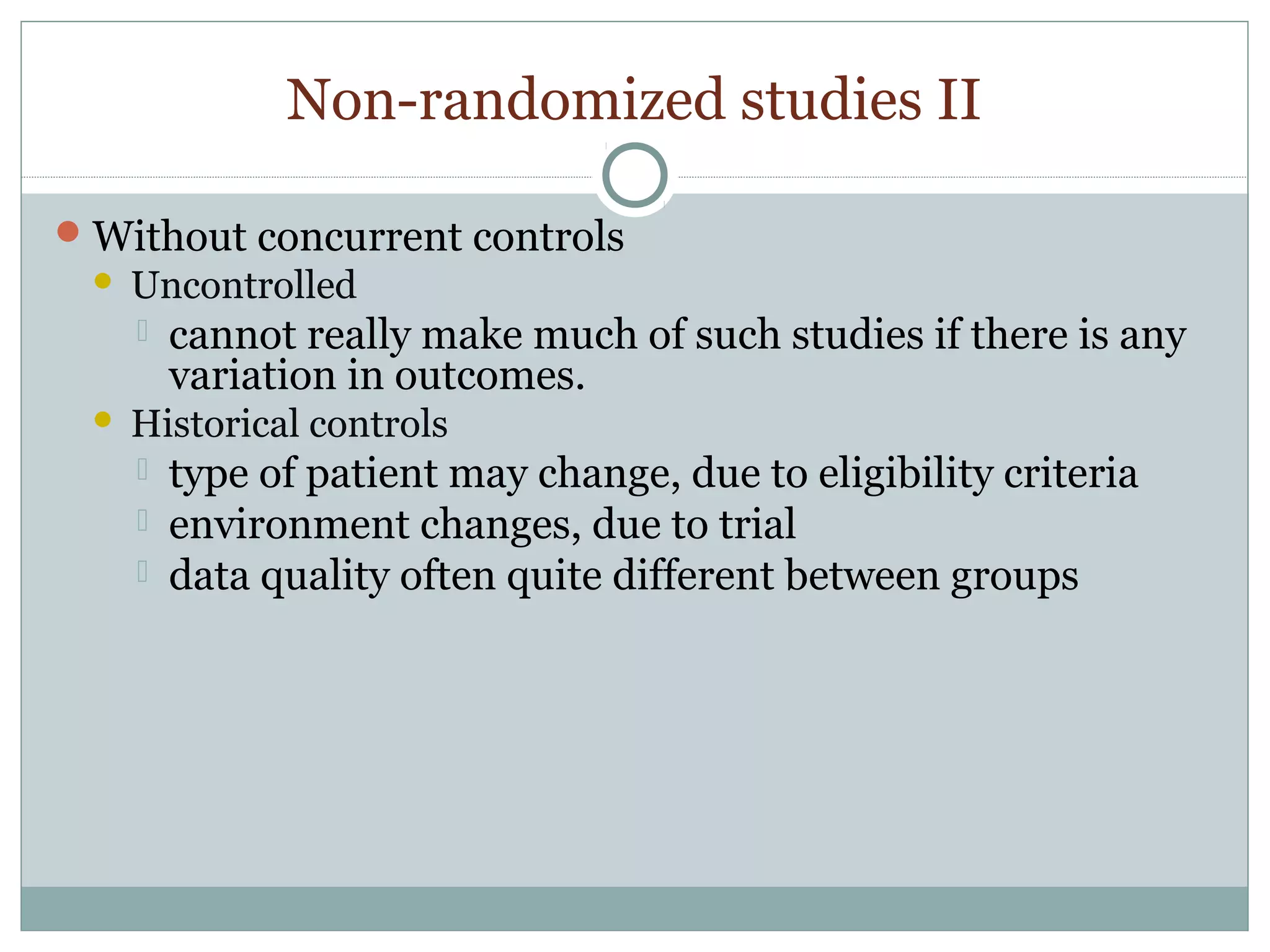 Non-randomized studies II
Without concurrent controls
 Uncontrolled
 cannot really make much of such studies if there is any
variation in outcomes.
 Historical controls
 type of patient may change, due to eligibility criteria
 environment changes, due to trial
 data quality often quite different between groups
 