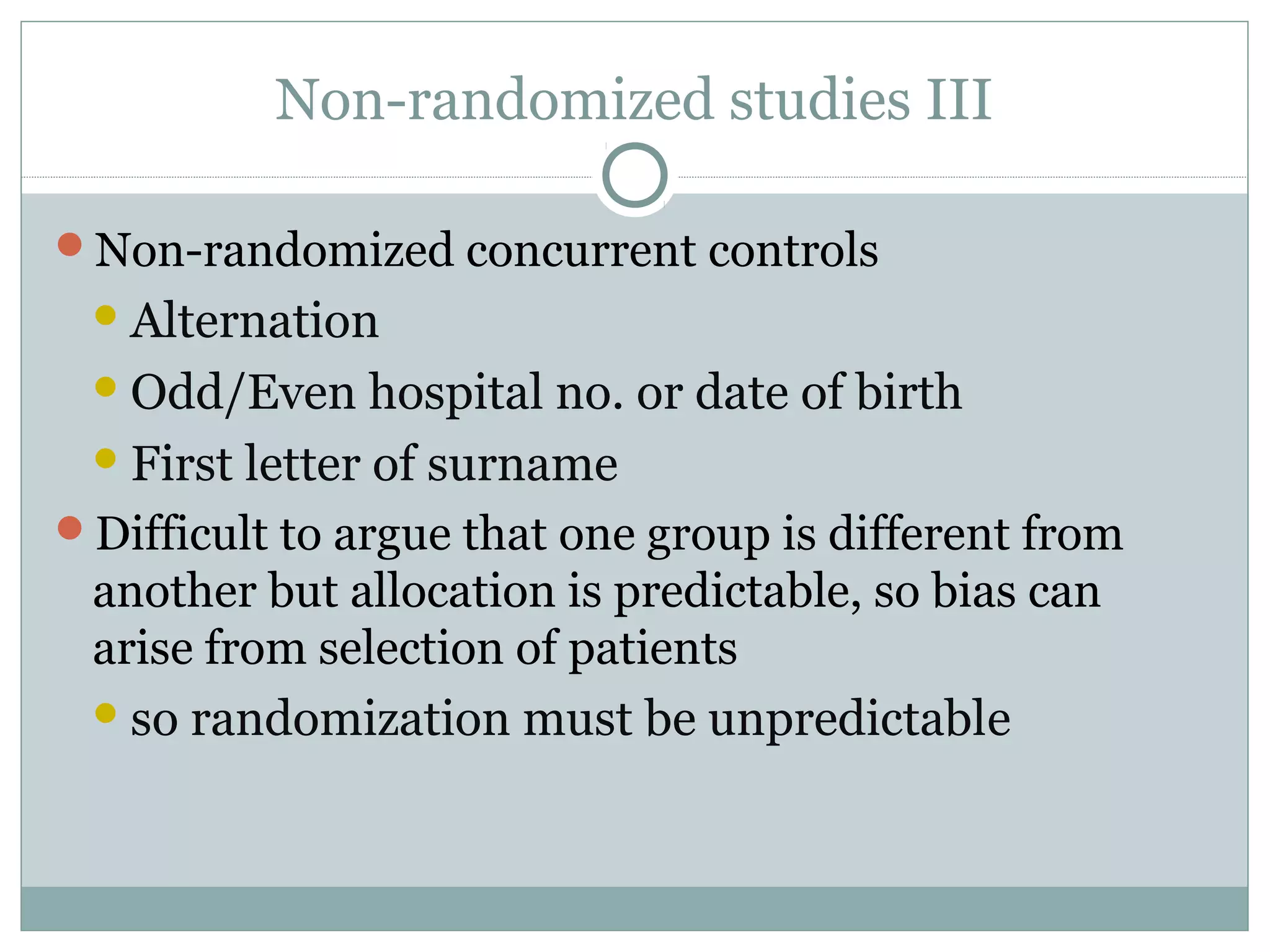 Non-randomized studies III
Non-randomized concurrent controls
Alternation
Odd/Even hospital no. or date of birth
First letter of surname
Difficult to argue that one group is different from
another but allocation is predictable, so bias can
arise from selection of patients
so randomization must be unpredictable
 