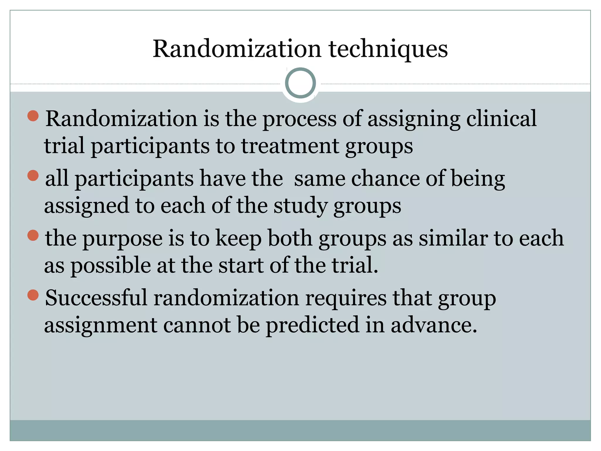 Randomization techniques
Randomization is the process of assigning clinical
trial participants to treatment groups
all participants have the same chance of being
assigned to each of the study groups
the purpose is to keep both groups as similar to each
as possible at the start of the trial.
Successful randomization requires that group
assignment cannot be predicted in advance.
 