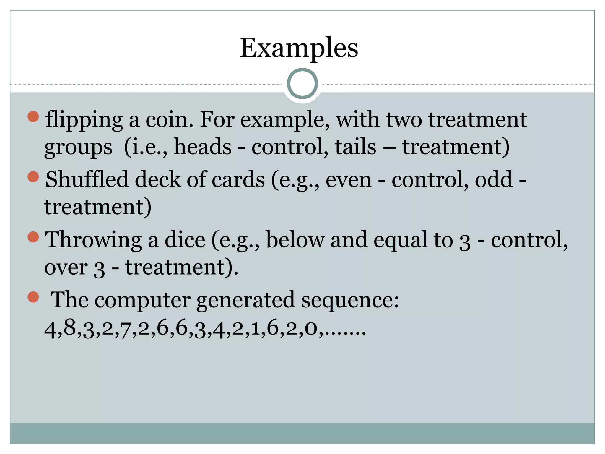 Examples
flipping a coin. For example, with two treatment
groups (i.e., heads - control, tails – treatment)
Shuffled deck of cards (e.g., even - control, odd -
treatment)
Throwing a dice (e.g., below and equal to 3 - control,
over 3 - treatment).
 The computer generated sequence:
4,8,3,2,7,2,6,6,3,4,2,1,6,2,0,…….
 