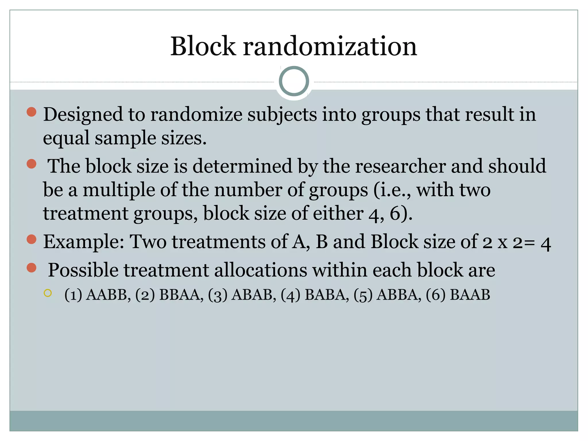 Block randomization
Designed to randomize subjects into groups that result in
equal sample sizes.
 The block size is determined by the researcher and should
be a multiple of the number of groups (i.e., with two
treatment groups, block size of either 4, 6).
Example: Two treatments of A, B and Block size of 2 x 2= 4
 Possible treatment allocations within each block are
 (1) AABB, (2) BBAA, (3) ABAB, (4) BABA, (5) ABBA, (6) BAAB
 