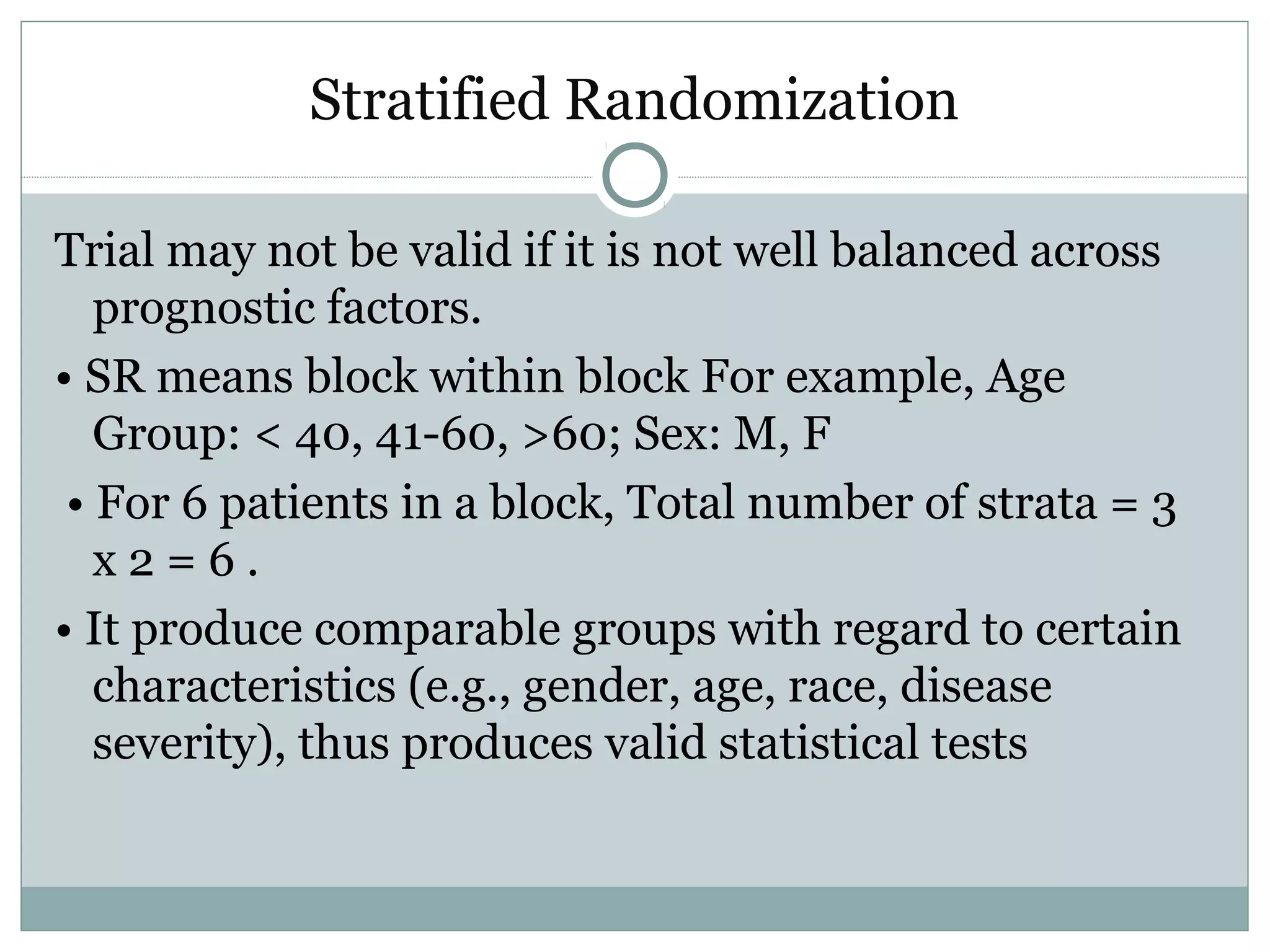 Stratified Randomization
Trial may not be valid if it is not well balanced across
prognostic factors.
• SR means block within block For example, Age
Group: < 40, 41-60, >60; Sex: M, F
• For 6 patients in a block, Total number of strata = 3
x 2 = 6 .
• It produce comparable groups with regard to certain
characteristics (e.g., gender, age, race, disease
severity), thus produces valid statistical tests
 