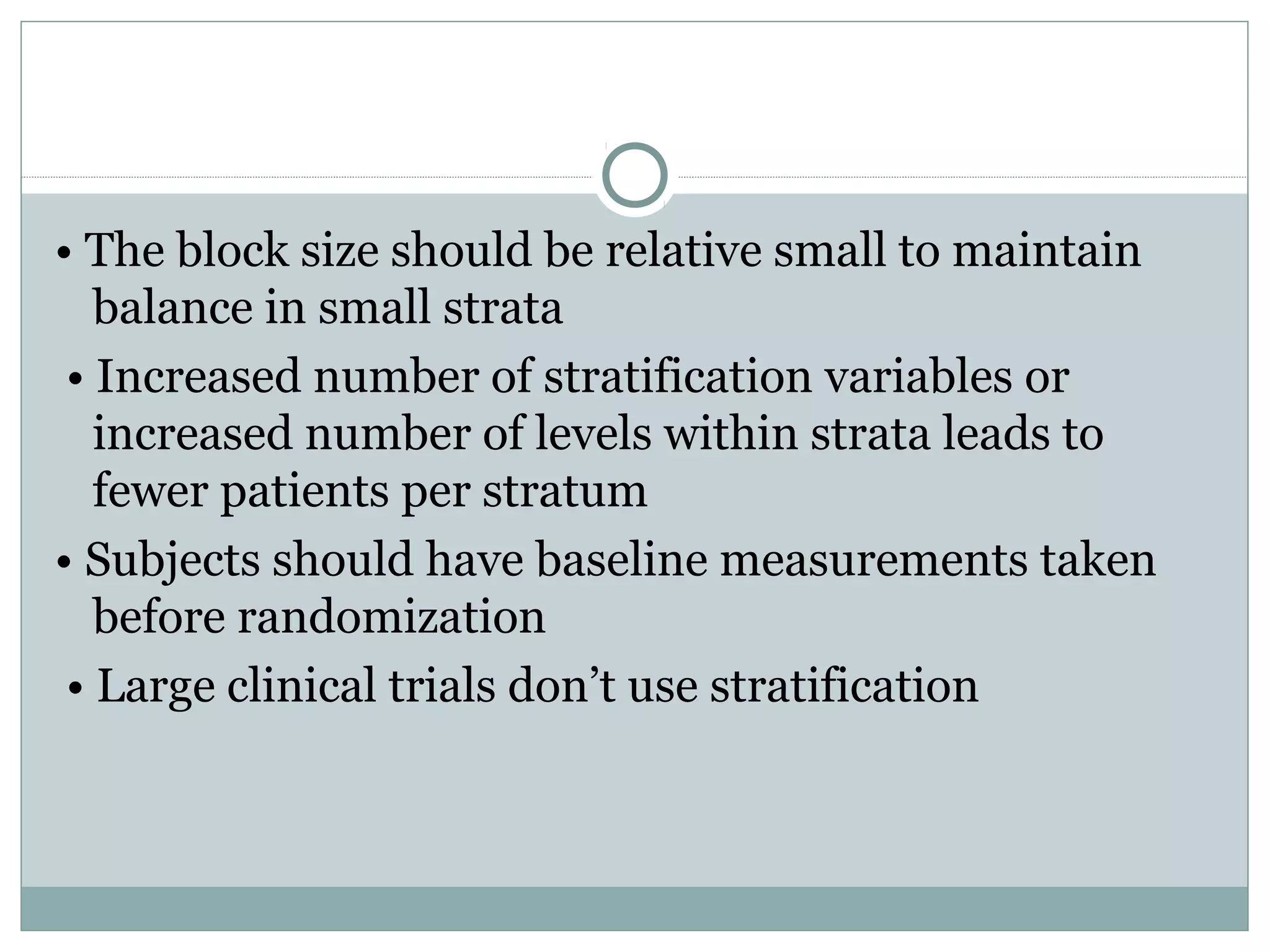 • The block size should be relative small to maintain
balance in small strata
• Increased number of stratification variables or
increased number of levels within strata leads to
fewer patients per stratum
• Subjects should have baseline measurements taken
before randomization
• Large clinical trials don’t use stratification
 