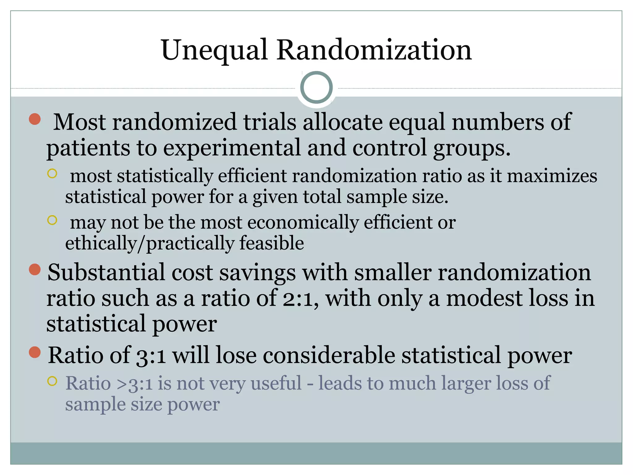 Unequal Randomization
 Most randomized trials allocate equal numbers of
patients to experimental and control groups.
 most statistically efficient randomization ratio as it maximizes
statistical power for a given total sample size.
 may not be the most economically efficient or
ethically/practically feasible
Substantial cost savings with smaller randomization
ratio such as a ratio of 2:1, with only a modest loss in
statistical power
Ratio of 3:1 will lose considerable statistical power
 Ratio >3:1 is not very useful - leads to much larger loss of
sample size power
 