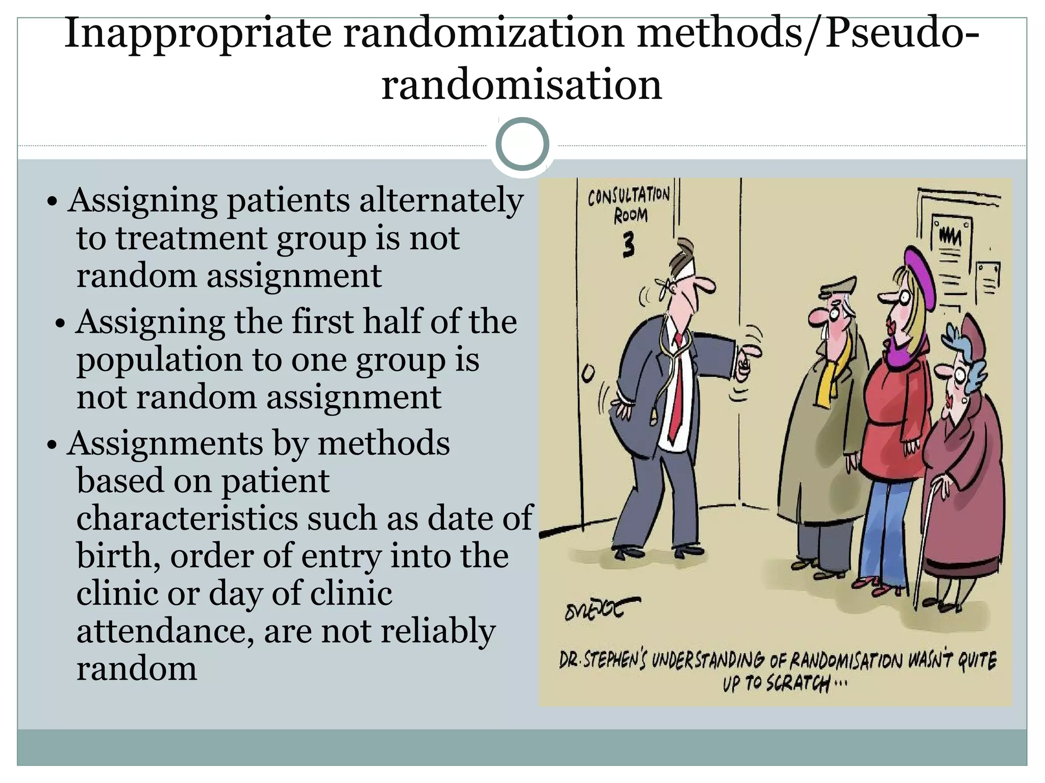 Inappropriate randomization methods/Pseudo-
randomisation
• Assigning patients alternately
to treatment group is not
random assignment
• Assigning the first half of the
population to one group is
not random assignment
• Assignments by methods
based on patient
characteristics such as date of
birth, order of entry into the
clinic or day of clinic
attendance, are not reliably
random
 