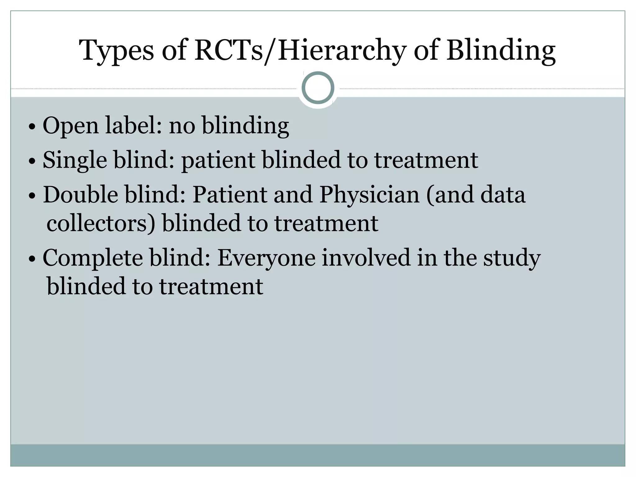 Types of RCTs/Hierarchy of Blinding
• Open label: no blinding
• Single blind: patient blinded to treatment
• Double blind: Patient and Physician (and data
collectors) blinded to treatment
• Complete blind: Everyone involved in the study
blinded to treatment
 