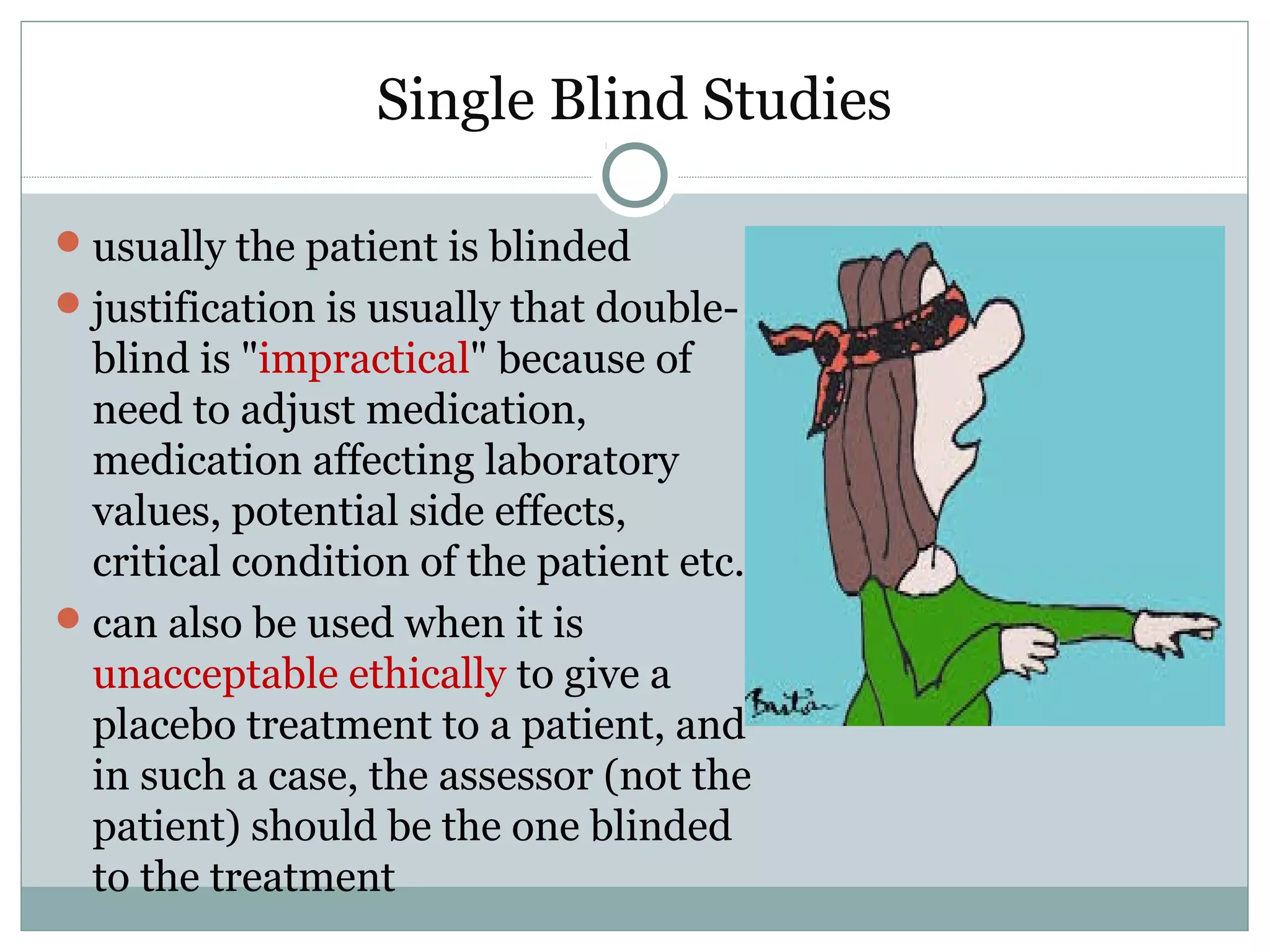 Single Blind Studies
usually the patient is blinded
justification is usually that double-
blind is "impractical" because of
need to adjust medication,
medication affecting laboratory
values, potential side effects,
critical condition of the patient etc.
can also be used when it is
unacceptable ethically to give a
placebo treatment to a patient, and
in such a case, the assessor (not the
patient) should be the one blinded
to the treatment
 