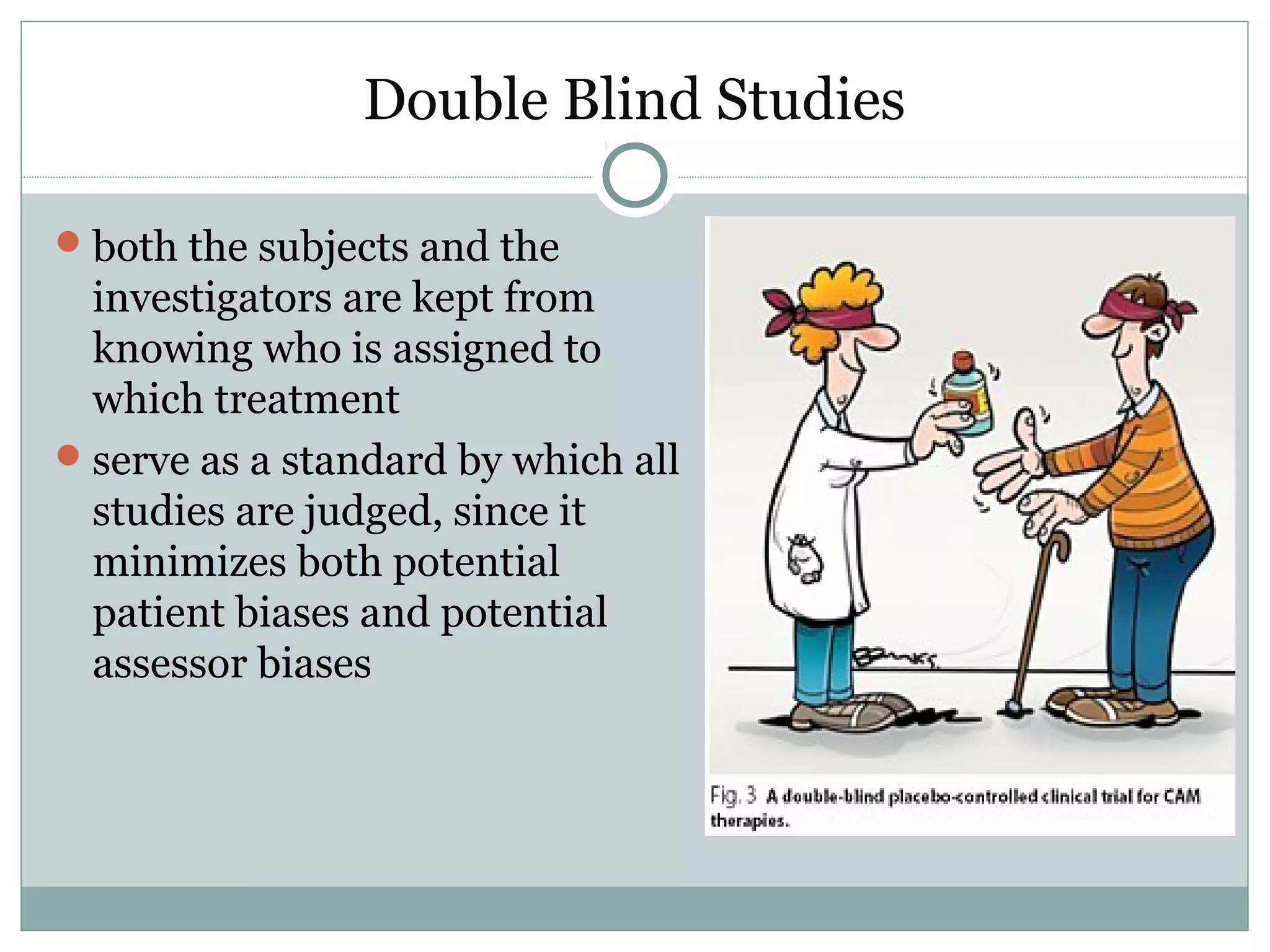 Double Blind Studies
both the subjects and the
investigators are kept from
knowing who is assigned to
which treatment
serve as a standard by which all
studies are judged, since it
minimizes both potential
patient biases and potential
assessor biases
 