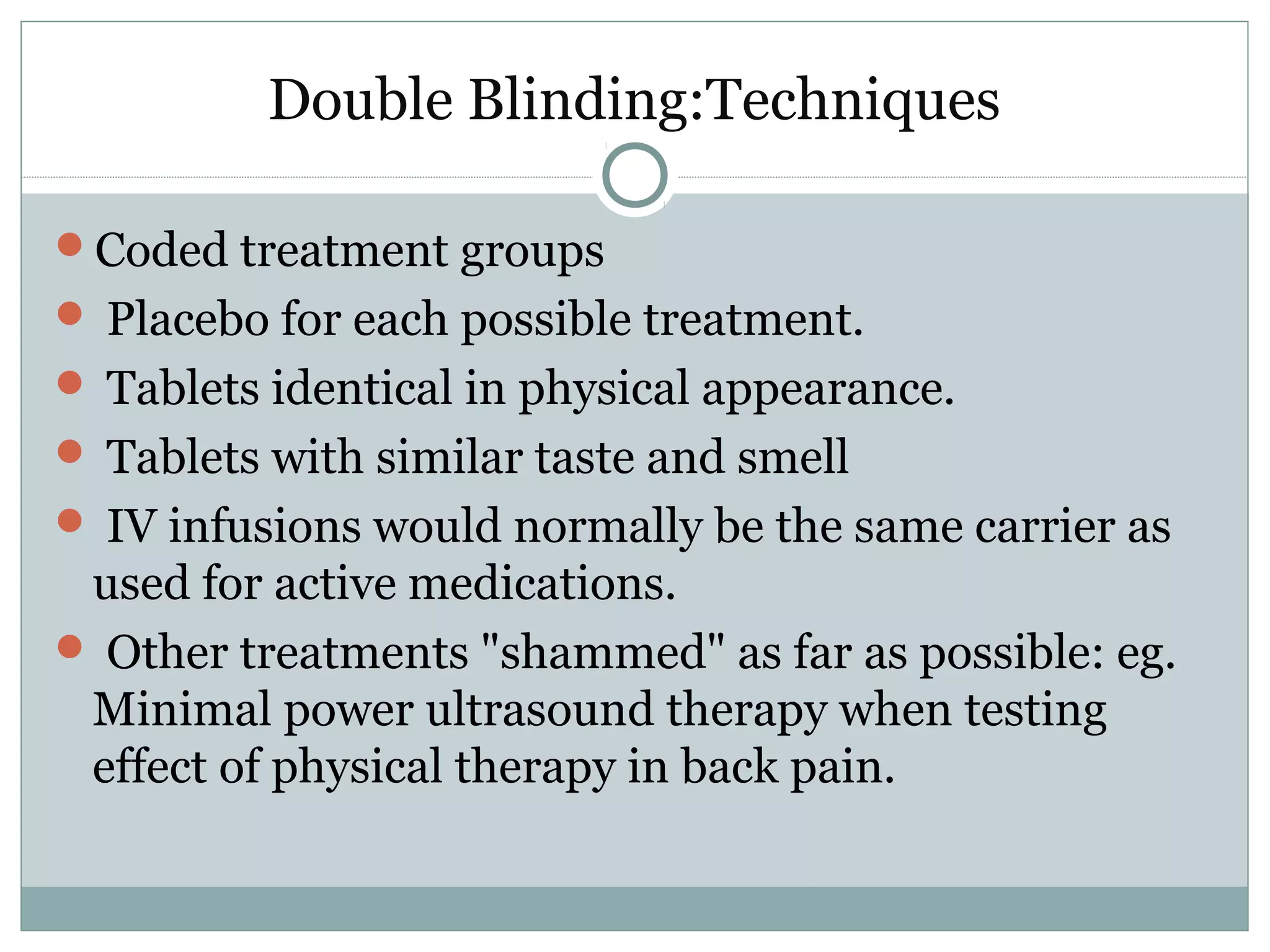 Double Blinding:Techniques
Coded treatment groups
 Placebo for each possible treatment.
 Tablets identical in physical appearance.
 Tablets with similar taste and smell
 IV infusions would normally be the same carrier as
used for active medications.
 Other treatments "shammed" as far as possible: eg.
Minimal power ultrasound therapy when testing
effect of physical therapy in back pain.
 