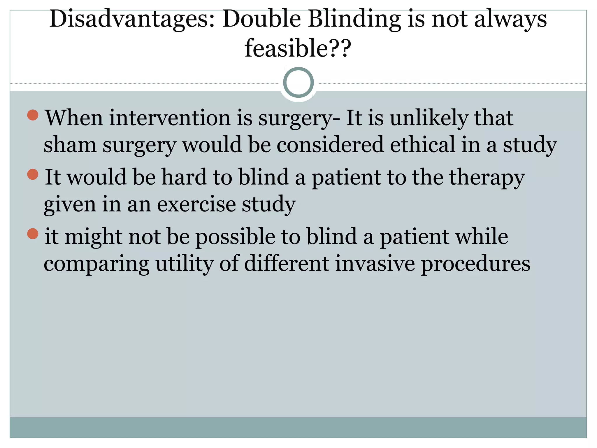 Disadvantages: Double Blinding is not always
feasible??
When intervention is surgery- It is unlikely that
sham surgery would be considered ethical in a study
It would be hard to blind a patient to the therapy
given in an exercise study
it might not be possible to blind a patient while
comparing utility of different invasive procedures
 