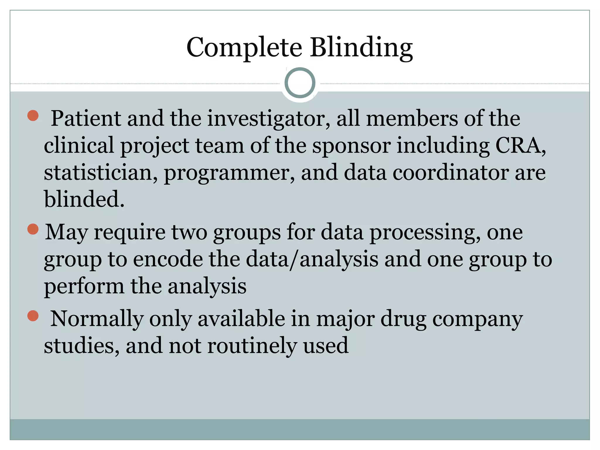 Complete Blinding
 Patient and the investigator, all members of the
clinical project team of the sponsor including CRA,
statistician, programmer, and data coordinator are
blinded.
May require two groups for data processing, one
group to encode the data/analysis and one group to
perform the analysis
 Normally only available in major drug company
studies, and not routinely used
 