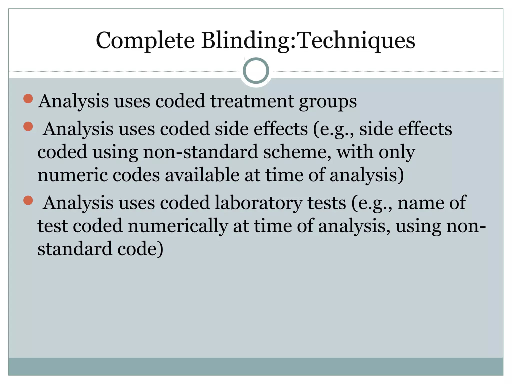 Complete Blinding:Techniques
Analysis uses coded treatment groups
 Analysis uses coded side effects (e.g., side effects
coded using non-standard scheme, with only
numeric codes available at time of analysis)
 Analysis uses coded laboratory tests (e.g., name of
test coded numerically at time of analysis, using non-
standard code)
 