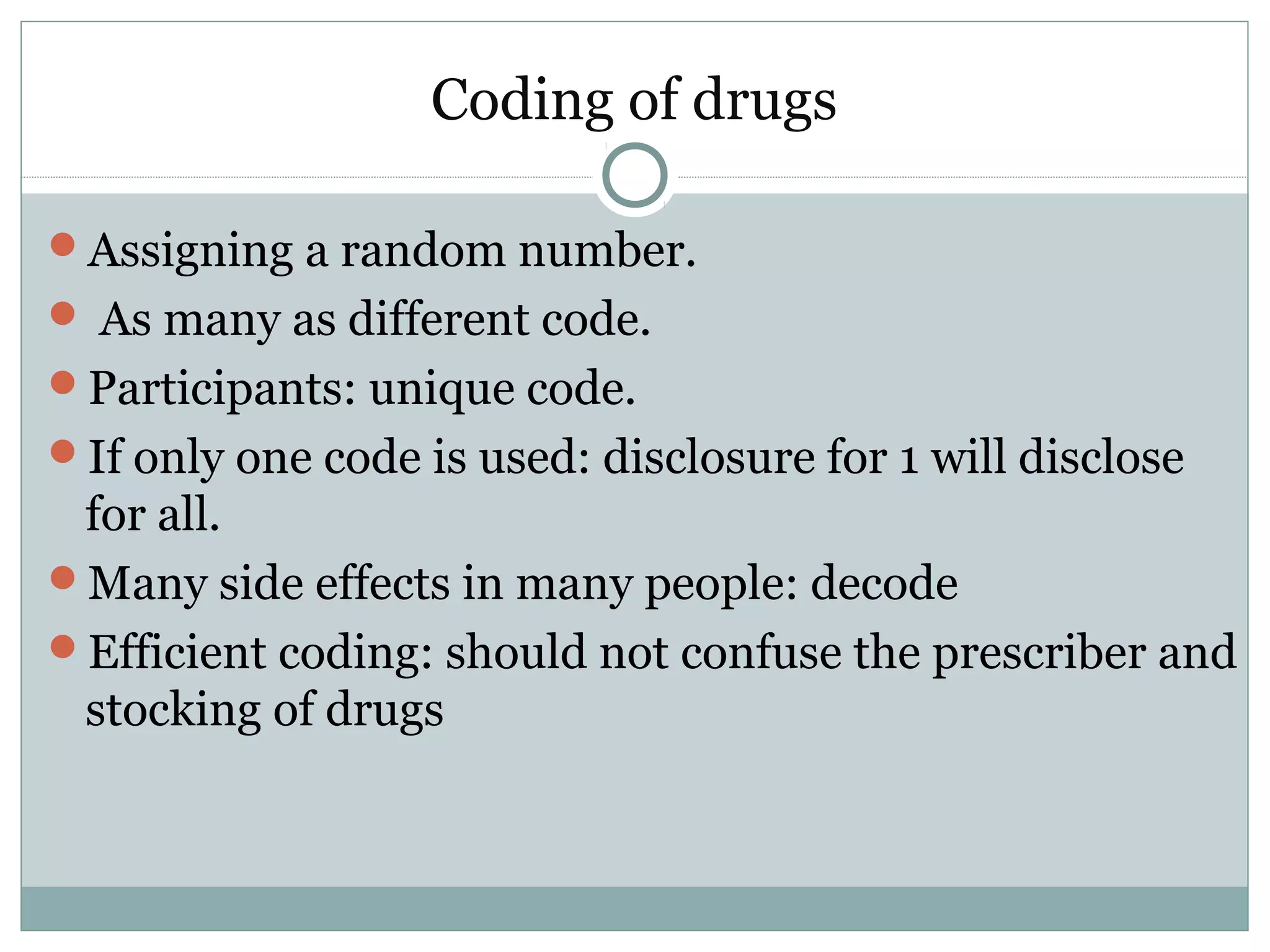 Coding of drugs
Assigning a random number.
 As many as different code.
Participants: unique code.
If only one code is used: disclosure for 1 will disclose
for all.
Many side effects in many people: decode
Efficient coding: should not confuse the prescriber and
stocking of drugs
 
