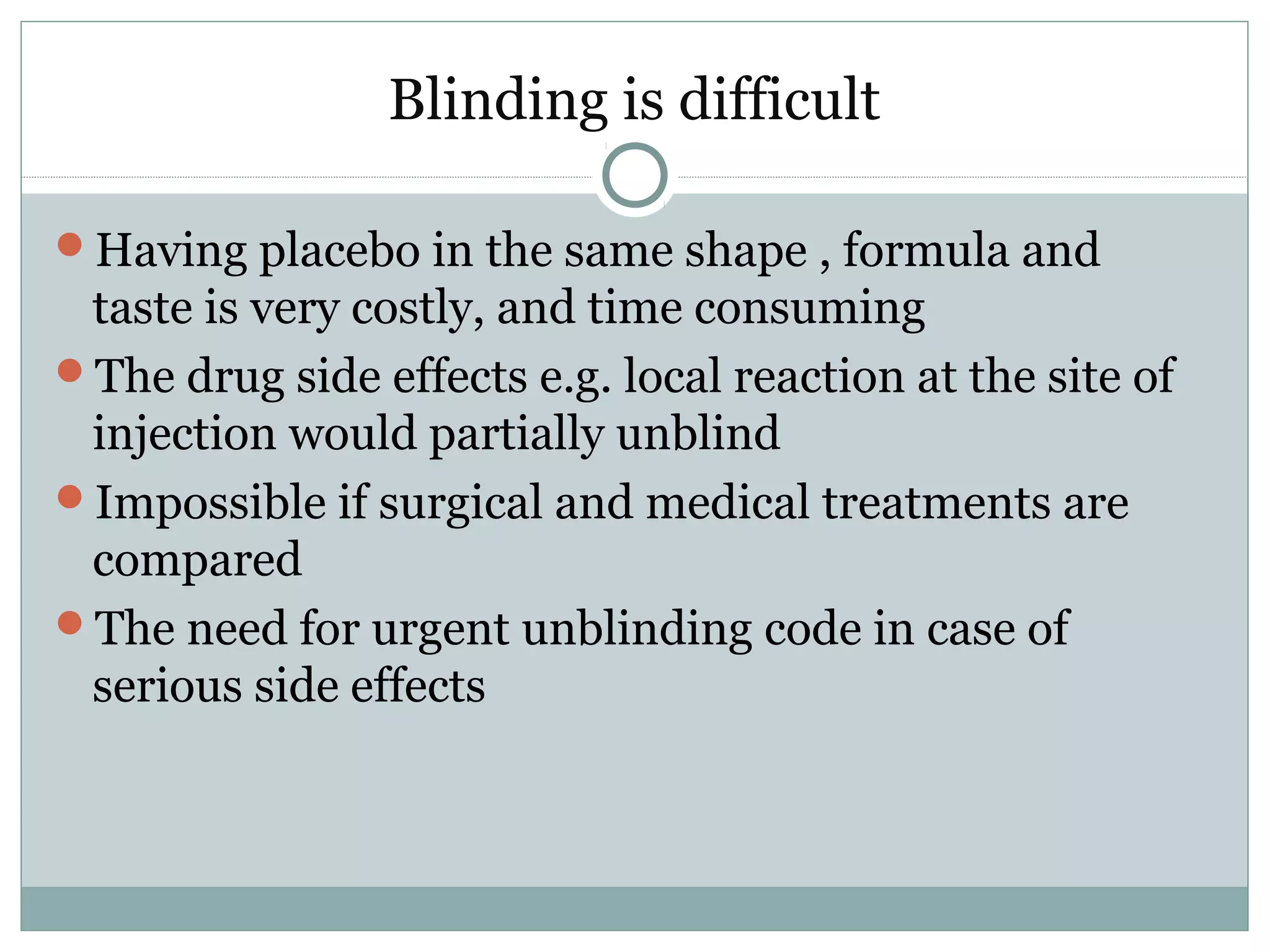 Blinding is difficult
Having placebo in the same shape , formula and
taste is very costly, and time consuming
The drug side effects e.g. local reaction at the site of
injection would partially unblind
Impossible if surgical and medical treatments are
compared
The need for urgent unblinding code in case of
serious side effects
 