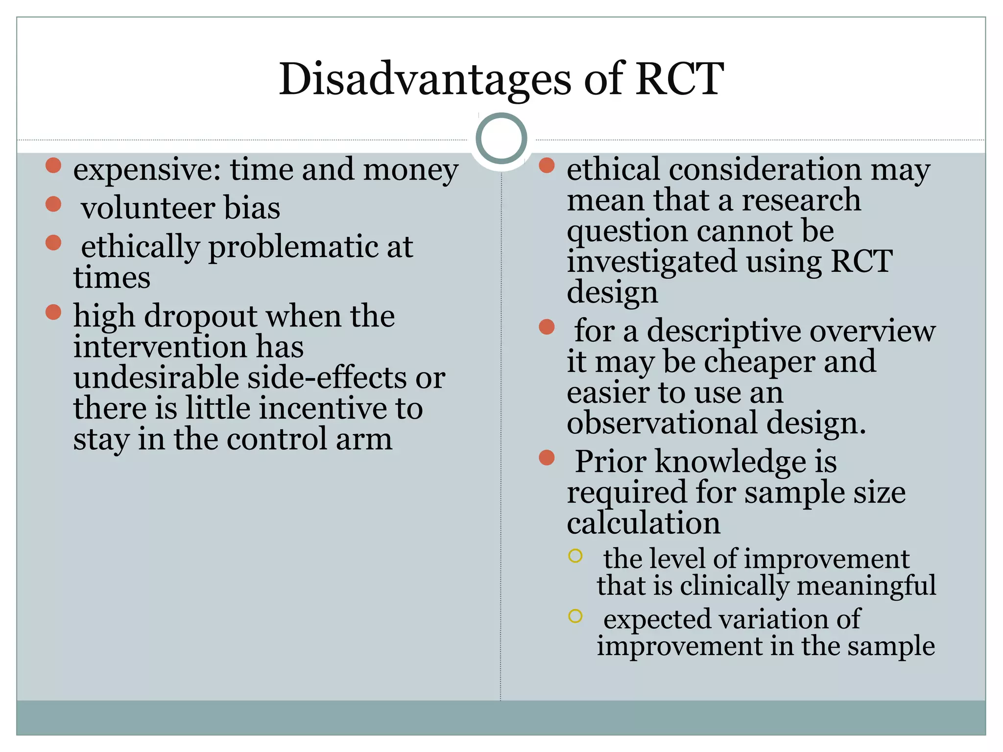 Disadvantages of RCT
expensive: time and money
 volunteer bias
 ethically problematic at
times
high dropout when the
intervention has
undesirable side-effects or
there is little incentive to
stay in the control arm
ethical consideration may
mean that a research
question cannot be
investigated using RCT
design
 for a descriptive overview
it may be cheaper and
easier to use an
observational design.
 Prior knowledge is
required for sample size
calculation
 the level of improvement
that is clinically meaningful
 expected variation of
improvement in the sample
 