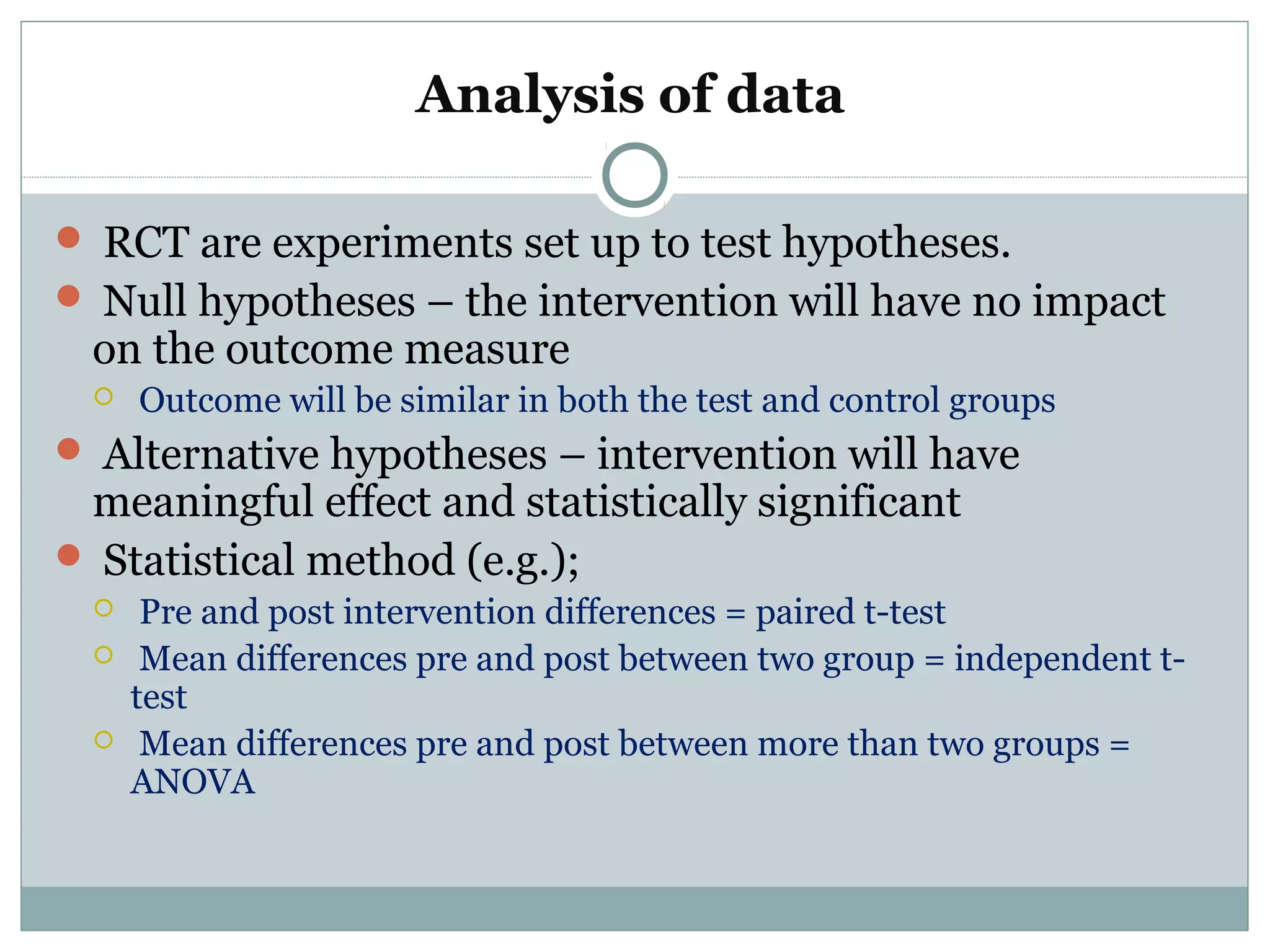 Analysis of data
 RCT are experiments set up to test hypotheses.
 Null hypotheses – the intervention will have no impact
on the outcome measure
 Outcome will be similar in both the test and control groups
 Alternative hypotheses – intervention will have
meaningful effect and statistically significant
 Statistical method (e.g.);
 Pre and post intervention differences = paired t-test
 Mean differences pre and post between two group = independent t-
test
 Mean differences pre and post between more than two groups =
ANOVA
 