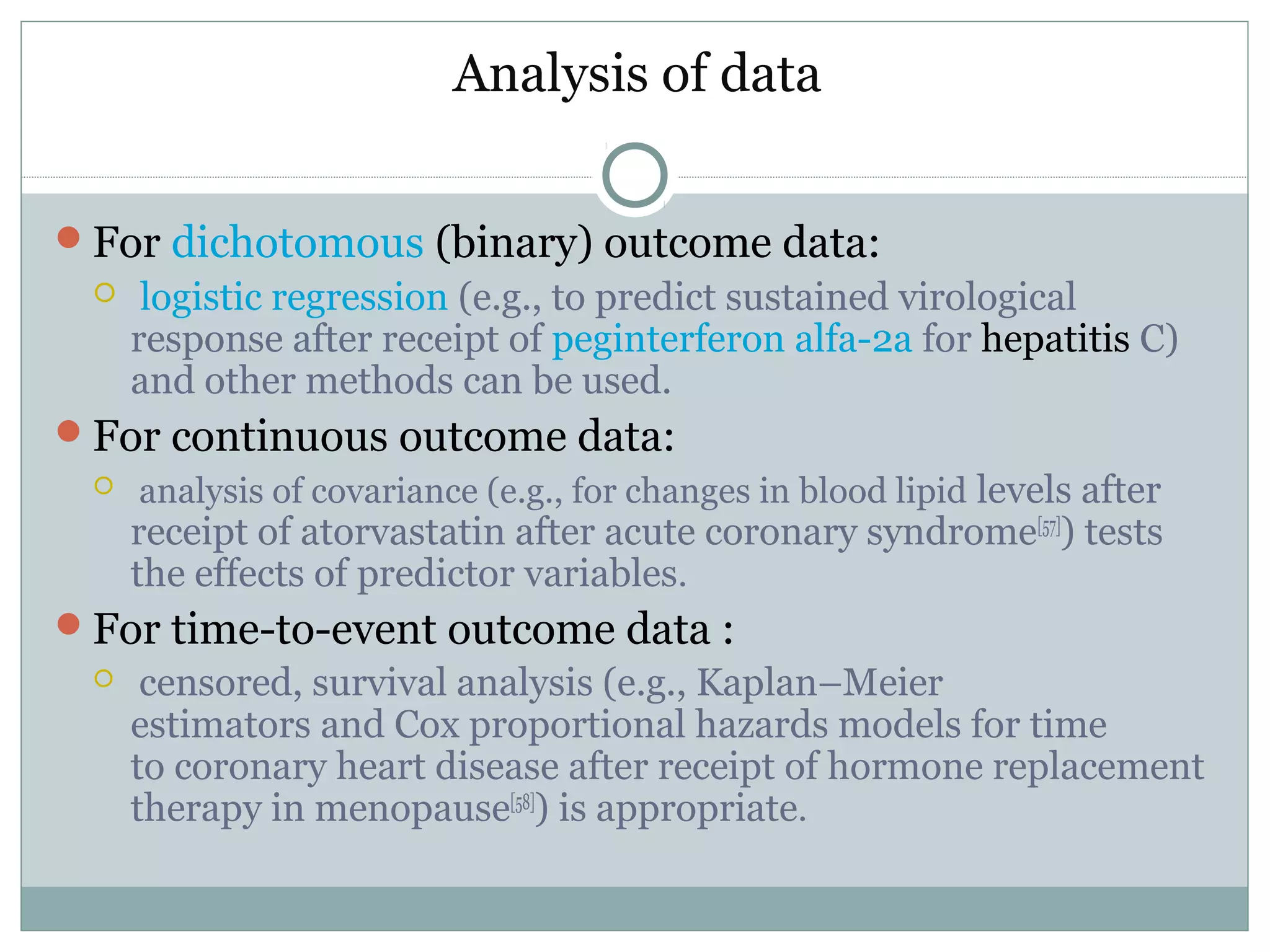 Analysis of data
For dichotomous (binary) outcome data:
 logistic regression (e.g., to predict sustained virological
response after receipt of peginterferon alfa-2a for hepatitis C)
and other methods can be used.
For continuous outcome data:
 analysis of covariance (e.g., for changes in blood lipid levels after
receipt of atorvastatin after acute coronary syndrome[57]
) tests
the effects of predictor variables.
For time-to-event outcome data :
 censored, survival analysis (e.g., Kaplan–Meier
estimators and Cox proportional hazards models for time
to coronary heart disease after receipt of hormone replacement
therapy in menopause[58]
) is appropriate.
 