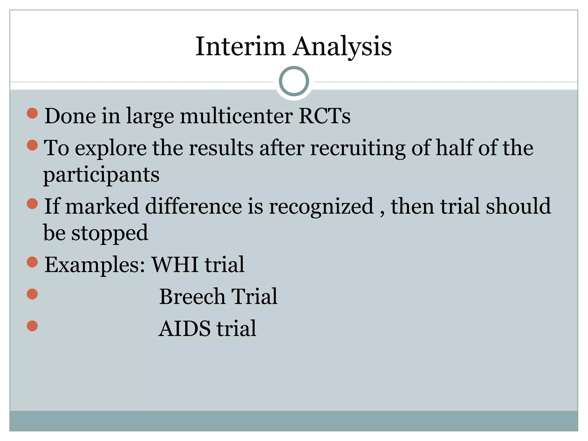 Interim Analysis
Done in large multicenter RCTs
To explore the results after recruiting of half of the
participants
If marked difference is recognized , then trial should
be stopped
Examples: WHI trial
 Breech Trial
 AIDS trial
 