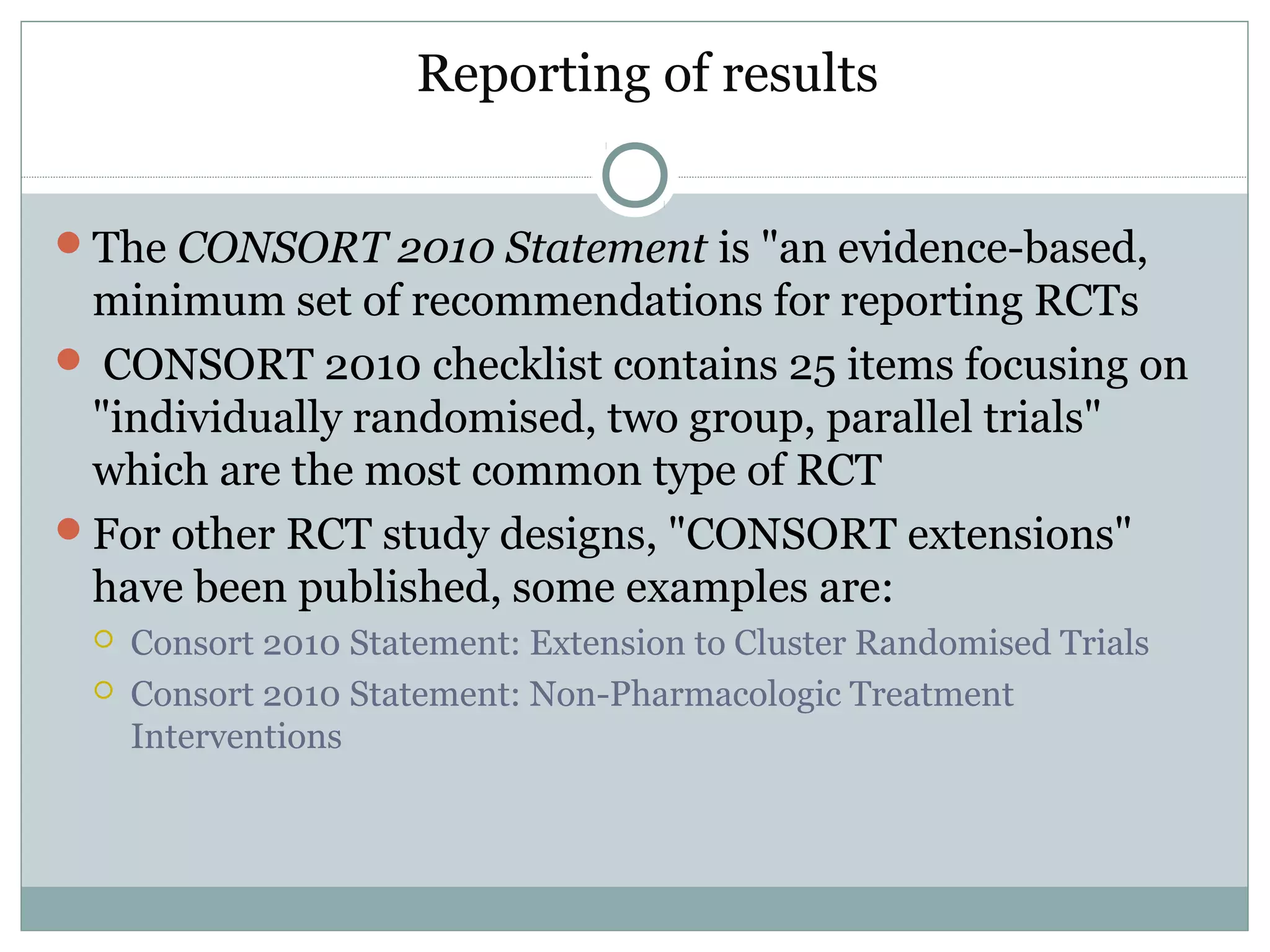 Reporting of results
The CONSORT 2010 Statement is "an evidence-based,
minimum set of recommendations for reporting RCTs
 CONSORT 2010 checklist contains 25 items focusing on
"individually randomised, two group, parallel trials"
which are the most common type of RCT
For other RCT study designs, "CONSORT extensions"
have been published, some examples are:
 Consort 2010 Statement: Extension to Cluster Randomised Trials
 Consort 2010 Statement: Non-Pharmacologic Treatment
Interventions
 