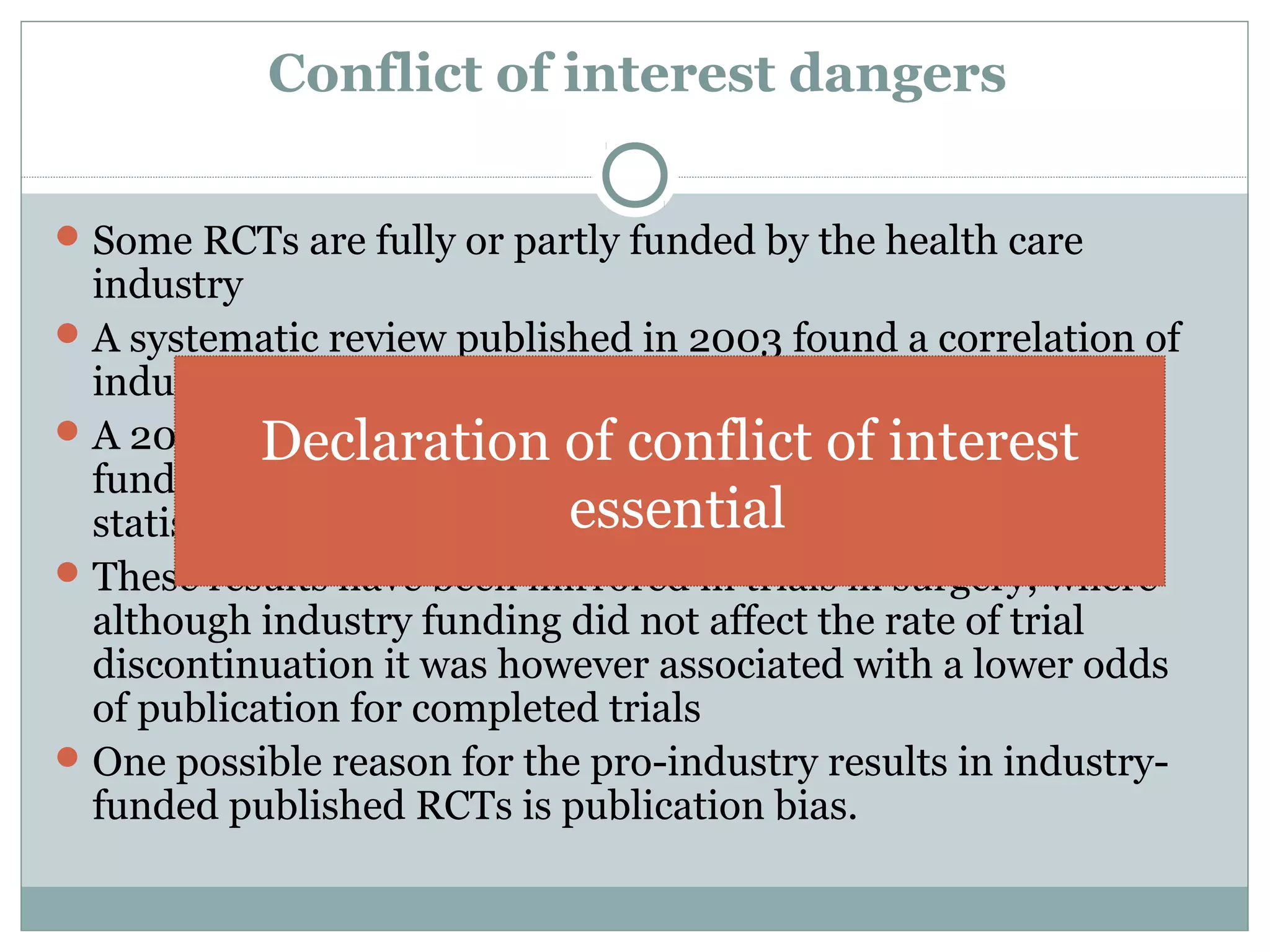 Conflict of interest dangers
Some RCTs are fully or partly funded by the health care
industry
A systematic review published in 2003 found a correlation of
industry sponsorship and positive study outcome
A 2004 study of 1999-2001 RCTs determined that industry-
funded RCTs "are more likely to be associated with
statistically significant pro-industry findings."
These results have been mirrored in trials in surgery, where
although industry funding did not affect the rate of trial
discontinuation it was however associated with a lower odds
of publication for completed trials
One possible reason for the pro-industry results in industry-
funded published RCTs is publication bias.
Declaration of conflict of interest
essential
 
