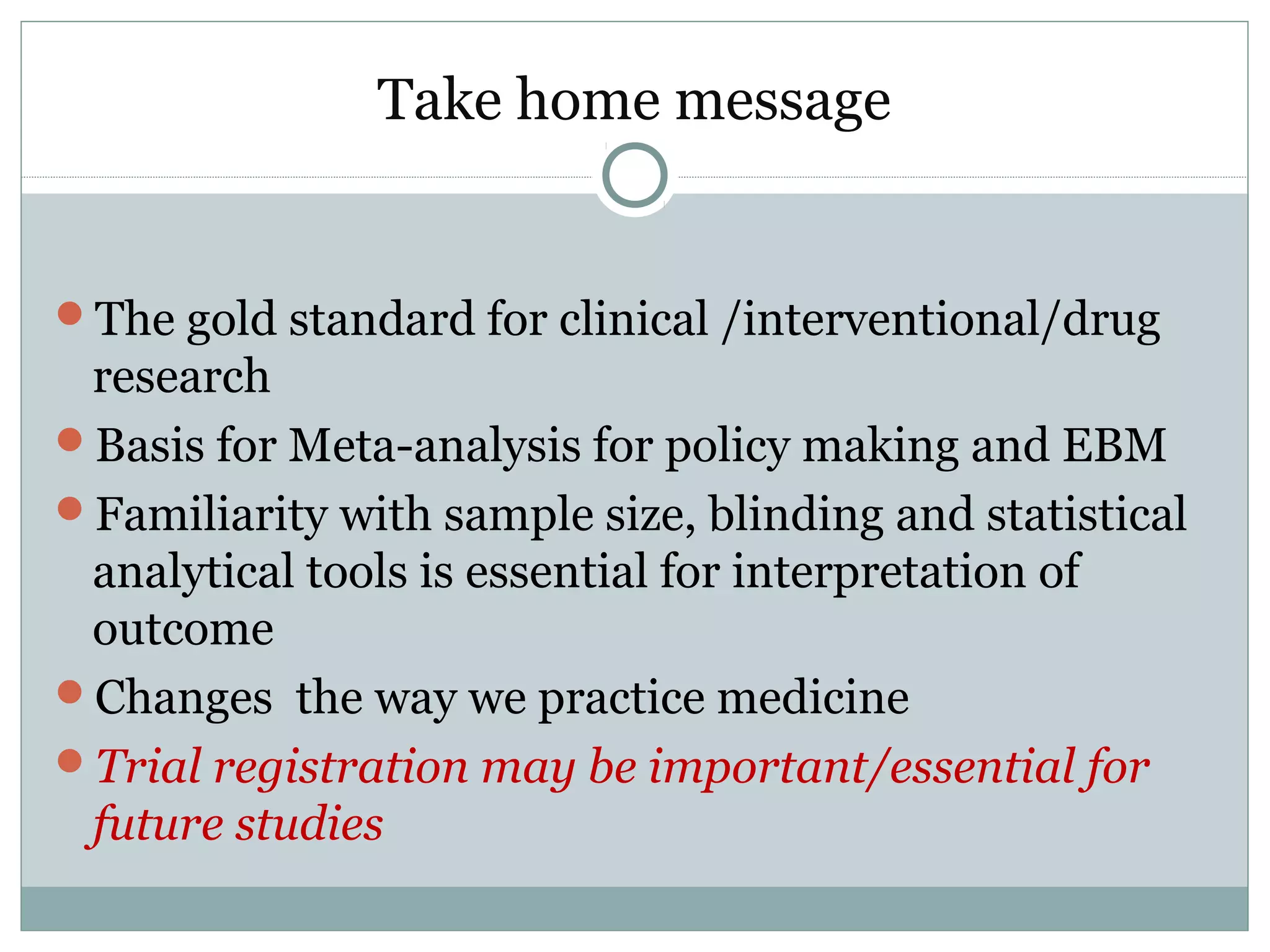 Take home message
The gold standard for clinical /interventional/drug
research
Basis for Meta-analysis for policy making and EBM
Familiarity with sample size, blinding and statistical
analytical tools is essential for interpretation of
outcome
Changes the way we practice medicine
Trial registration may be important/essential for
future studies
 