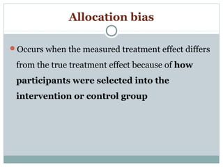 Allocation bias
Occurs when the measured treatment effect differs
from the true treatment effect because of how
participants were selected into the
intervention or control group
 