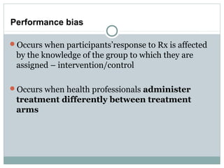 Performance bias
Occurs when participants’response to Rx is affected
by the knowledge of the group to which they are
assigned – intervention/control
Occurs when health professionals administer
treatment differently between treatment
arms
 