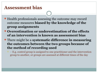 Assessment bias
Health professionals assessing the outcome may record
outcome measures biased by the knowledge of the
group assignments
Overestimation or underestimation of the effects
of an intervention is known as assessment bias
There might be a systematic difference in measuring
the outcomes between the two groups because of
the method of recording used
 – E.g. control group is assigned to one practitioner and the intervention
group to another, or groups are assessed at different times of the day
 