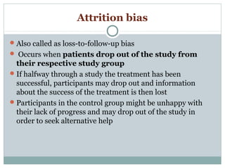 Attrition bias
Also called as loss-to-follow-up bias
 Occurs when patients drop out of the study from
their respective study group
If halfway through a study the treatment has been
successful, participants may drop out and information
about the success of the treatment is then lost
Participants in the control group might be unhappy with
their lack of progress and may drop out of the study in
order to seek alternative help
 