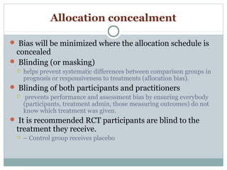 Allocation concealment
 Bias will be minimized where the allocation schedule is
concealed
 Blinding (or masking)
 helps prevent systematic differences between comparison groups in
prognosis or responsiveness to treatments (allocation bias).
 Blinding of both participants and practitioners
 prevents performance and assessment bias by ensuring everybody
(participants, treatment admin, those measuring outcomes) do not
know which treatment was given.
 It is recommended RCT participants are blind to the
treatment they receive.
 – Control group receives placebo
 