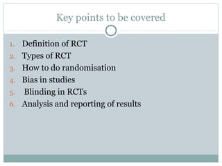 Key points to be covered
1. Definition of RCT
2. Types of RCT
3. How to do randomisation
4. Bias in studies
5. Blinding in RCTs
6. Analysis and reporting of results
 
