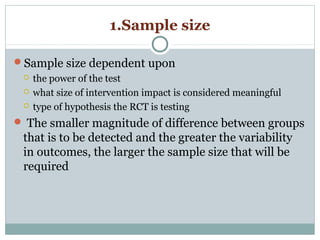 1.Sample size
Sample size dependent upon
 the power of the test
 what size of intervention impact is considered meaningful
 type of hypothesis the RCT is testing
 The smaller magnitude of difference between groups
that is to be detected and the greater the variability
in outcomes, the larger the sample size that will be
required
 