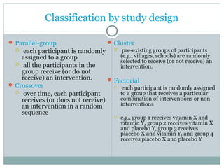 Classification by study design
 Parallel-group
 each participant is randomly
assigned to a group
 all the participants in the
group receive (or do not
receive) an intervention.
 Crossover
 over time, each participant
receives (or does not receive)
an intervention in a random
sequence
 Cluster
 pre-existing groups of participants
(e.g., villages, schools) are randomly
selected to receive (or not receive) an
intervention.
 Factorial
 each participant is randomly assigned
to a group that receives a particular
combination of interventions or non-
interventions
 e.g., group 1 receives vitamin X and
vitamin Y, group 2 receives vitamin X
and placebo Y, group 3 receives
placebo X and vitamin Y, and group 4
receives placebo X and placebo Y
 