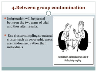4.Between group contamination
Information will be passed
between the two arms of trial
and thus alter results.
 Use cluster sampling so natural
cluster such as geographic areas
are randomized rather than
individuals
 