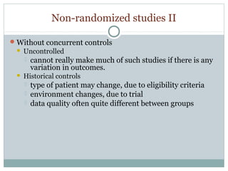 Non-randomized studies II
Without concurrent controls
 Uncontrolled
 cannot really make much of such studies if there is any
variation in outcomes.
 Historical controls
 type of patient may change, due to eligibility criteria
 environment changes, due to trial
 data quality often quite different between groups
 