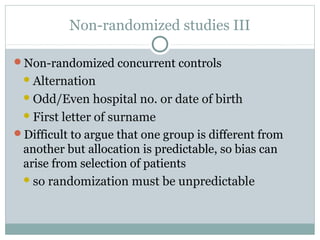 Non-randomized studies III
Non-randomized concurrent controls
Alternation
Odd/Even hospital no. or date of birth
First letter of surname
Difficult to argue that one group is different from
another but allocation is predictable, so bias can
arise from selection of patients
so randomization must be unpredictable
 