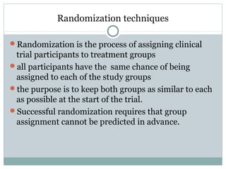 Randomization techniques
Randomization is the process of assigning clinical
trial participants to treatment groups
all participants have the same chance of being
assigned to each of the study groups
the purpose is to keep both groups as similar to each
as possible at the start of the trial.
Successful randomization requires that group
assignment cannot be predicted in advance.
 