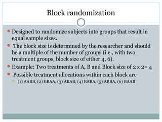 Block randomization
Designed to randomize subjects into groups that result in
equal sample sizes.
 The block size is determined by the researcher and should
be a multiple of the number of groups (i.e., with two
treatment groups, block size of either 4, 6).
Example: Two treatments of A, B and Block size of 2 x 2= 4
 Possible treatment allocations within each block are
 (1) AABB, (2) BBAA, (3) ABAB, (4) BABA, (5) ABBA, (6) BAAB
 