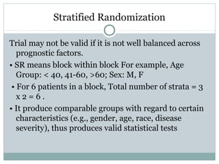 Stratified Randomization
Trial may not be valid if it is not well balanced across
prognostic factors.
• SR means block within block For example, Age
Group: < 40, 41-60, >60; Sex: M, F
• For 6 patients in a block, Total number of strata = 3
x 2 = 6 .
• It produce comparable groups with regard to certain
characteristics (e.g., gender, age, race, disease
severity), thus produces valid statistical tests
 