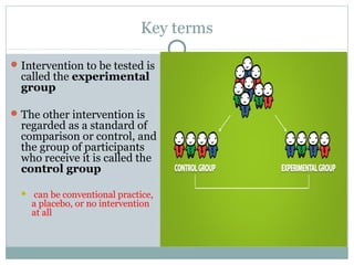 Key terms
Intervention to be tested is
called the experimental
group
The other intervention is
regarded as a standard of
comparison or control, and
the group of participants
who receive it is called the
control group
 can be conventional practice,
a placebo, or no intervention
at all
 