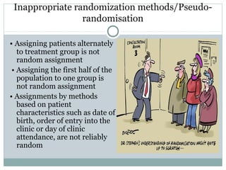 Inappropriate randomization methods/Pseudo-
randomisation
• Assigning patients alternately
to treatment group is not
random assignment
• Assigning the first half of the
population to one group is
not random assignment
• Assignments by methods
based on patient
characteristics such as date of
birth, order of entry into the
clinic or day of clinic
attendance, are not reliably
random
 