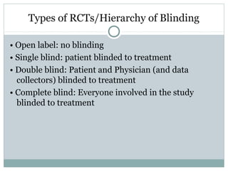 Types of RCTs/Hierarchy of Blinding
• Open label: no blinding
• Single blind: patient blinded to treatment
• Double blind: Patient and Physician (and data
collectors) blinded to treatment
• Complete blind: Everyone involved in the study
blinded to treatment
 