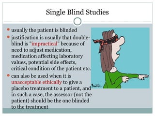 Single Blind Studies
usually the patient is blinded
justification is usually that double-
blind is "impractical" because of
need to adjust medication,
medication affecting laboratory
values, potential side effects,
critical condition of the patient etc.
can also be used when it is
unacceptable ethically to give a
placebo treatment to a patient, and
in such a case, the assessor (not the
patient) should be the one blinded
to the treatment
 