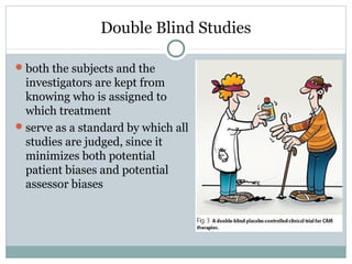 Double Blind Studies
both the subjects and the
investigators are kept from
knowing who is assigned to
which treatment
serve as a standard by which all
studies are judged, since it
minimizes both potential
patient biases and potential
assessor biases
 